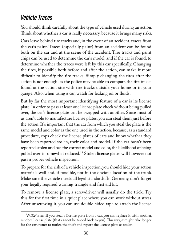 Vehicle Traces  You should think carefully about the type of vehicle used during an action. Think about whether a car is really necessary, because it brings many risks  Cars leave behind tire tracks and, in the event of an accident, traces from the car’s paint. Traces (especially paint) from an accident can be found both on the car and at the scene of the accident. Tire tracks and paint chips can be used to determine the car’s model, and if the car is found, to determine whether the traces were left by this car specifically. Changing. the tires,if possible both before and after the action, can make it more difficult to identify the tire tracks. Simply changing the tires after the action is not cnough, as the police may be able to compare the tire tracks found at the action site with tire tracks outside your home or in your garage. Also, when using a car, watch for leaking oil or fluids.  But by far the most important identifying feature of a car is its license plate. In order to pass at least one license plate check without being pulled. over, the car’s license plate can be swapped with another. Since most of us aren’t able to manufacture license plates, you can steal them just before the action. It’s important that the car from which you steal the plate is the same model and color as the one used in the action, because, s a standard procedure, cops check the license plates of cars and know whether they have been reported stolen, their color and model. If the car hasn’t been reported stolen and has the correct model and color, the ikelihood of being pulled over is somewhat reduced. Stolen license plates will however not pass a proper vehicle inspection.  To prepare for the risk of a vehicle inspection, you should hide your action materials well and, if possible, not in the obvious location of the trunk. Make sure the vehicle meets all legal standards. In Germany, don’t forget your legally required warning triangle and first aid kit  To remove a license plate, a serewdriver will usually do the trick. Try  this for the first time in a quict place where you can work without stress. After unserewing it, you can use double-sided tape to attach the license  VN TP e I you steal a license plate from a cas, you can replace it with another, randorm lcense plate (¢hat cannot be traced back to you). This wa, it might take longer for the ear owner to notce the theft and report the lcense plat as solen.  30 